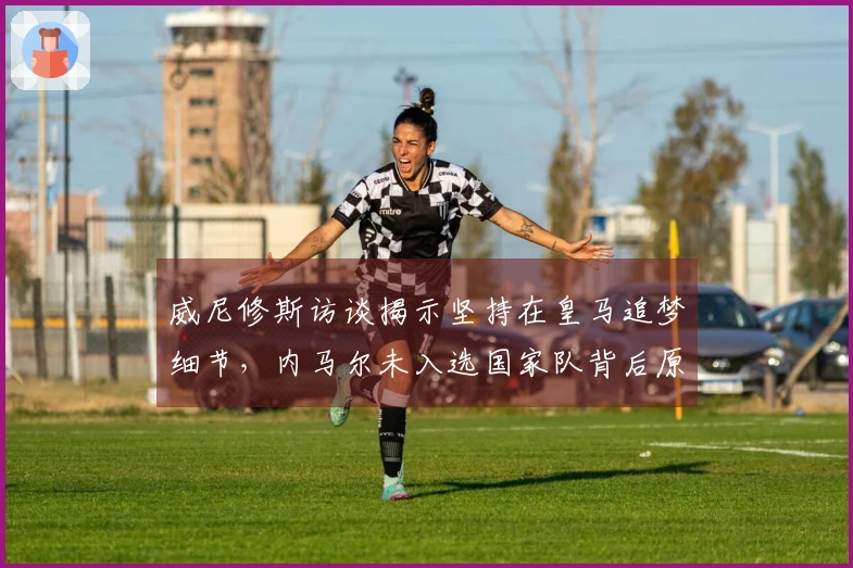 威尼修斯访谈揭示坚持在皇马追梦细节，内马尔未入选国家队背后原因